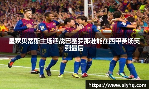 皇家贝蒂斯主场迎战巴塞罗那谁能在西甲赛场笑到最后
