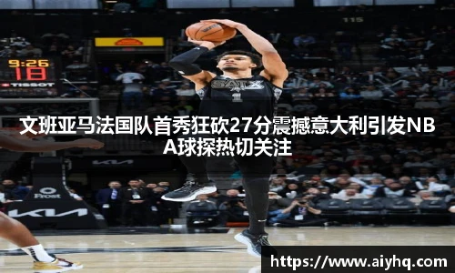 文班亚马法国队首秀狂砍27分震撼意大利引发NBA球探热切关注